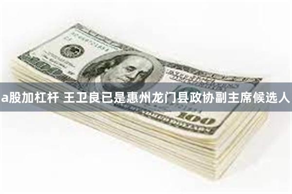 a股加杠杆 王卫良已是惠州龙门县政协副主席候选人