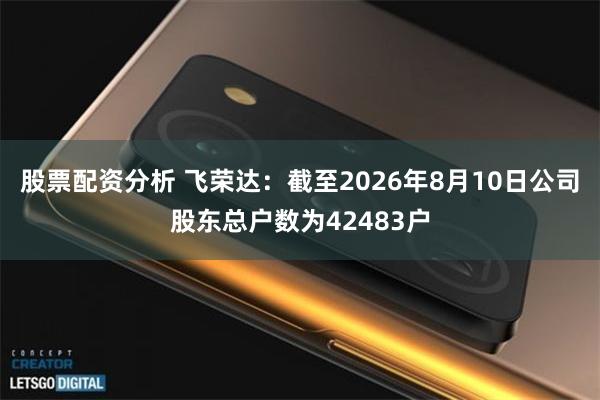 股票配资分析 飞荣达：截至2026年8月10日公司股东总户数为42483户