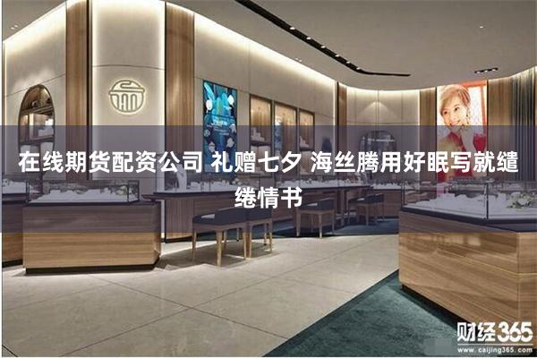 在线期货配资公司 礼赠七夕 海丝腾用好眠写就缱绻情书