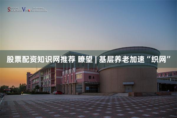 股票配资知识网推荐 瞭望 | 基层养老加速“织网”