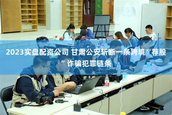 2023实盘配资公司 甘肃公安斩断一条跨境“荐股”诈骗犯罪链条