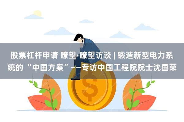 股票杠杆申请 瞭望·瞭望访谈 | 锻造新型电力系统的 “中国方案”——专访中国工程院院士沈国荣