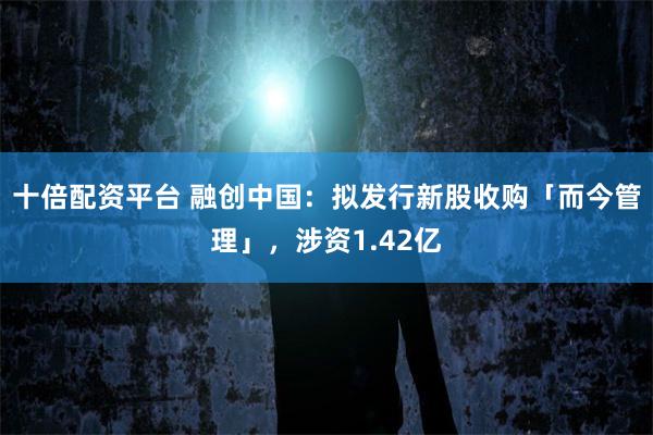 十倍配资平台 融创中国:拟发行新股收购「而今管理」,涉资1.42亿