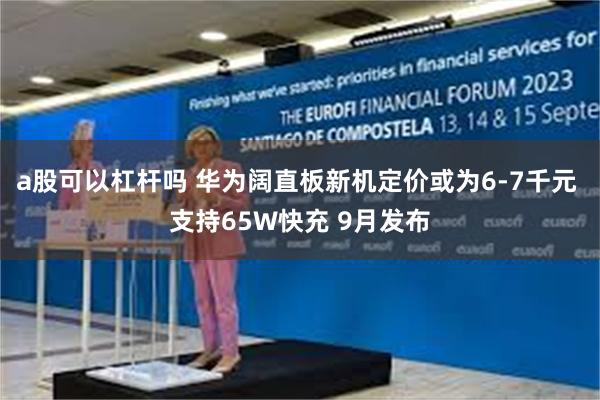 a股可以杠杆吗 华为阔直板新机定价或为6-7千元 支持65W快充 9月发布