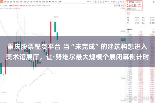 重庆股票配资平台 当“未完成”的建筑构想进入美术馆展厅，让·努维尔最大规模个展闭幕倒计时
