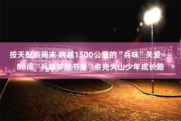 按天配资周末 跨越1500公里的“兵味”关爱——80间“兵锋梦想书屋”点亮大山少年成长路