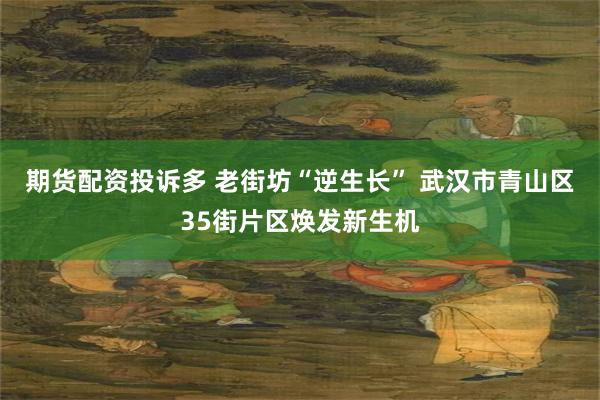 期货配资投诉多 老街坊“逆生长” 武汉市青山区35街片区焕发新生机