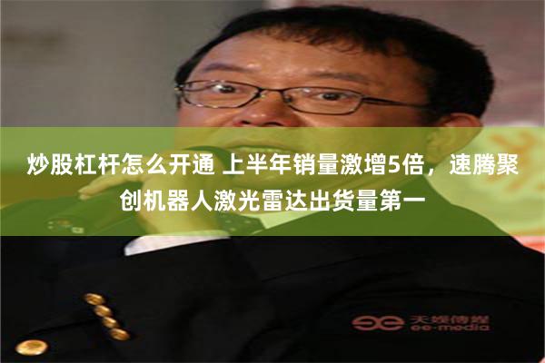 炒股杠杆怎么开通 上半年销量激增5倍，速腾聚创机器人激光雷达出货量第一