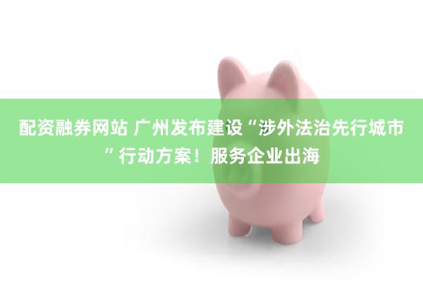配资融券网站 广州发布建设“涉外法治先行城市”行动方案！服务企业出海