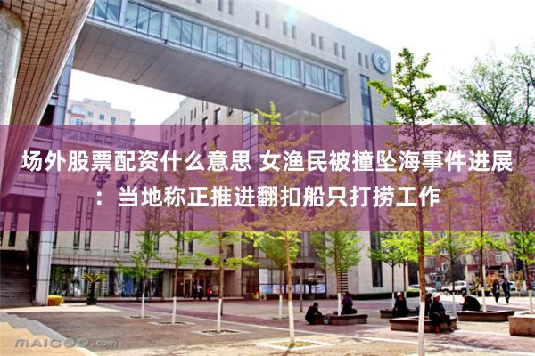 场外股票配资什么意思 女渔民被撞坠海事件进展：当地称正推进翻扣船只打捞工作