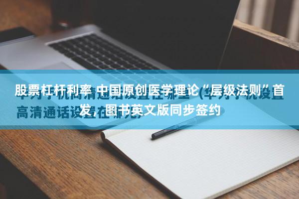 股票杠杆利率 中国原创医学理论“层级法则”首发，图书英文版同步签约
