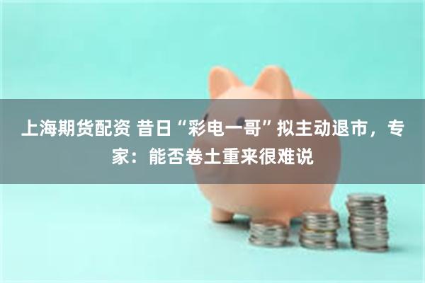 上海期货配资 昔日“彩电一哥”拟主动退市，专家：能否卷土重来很难说