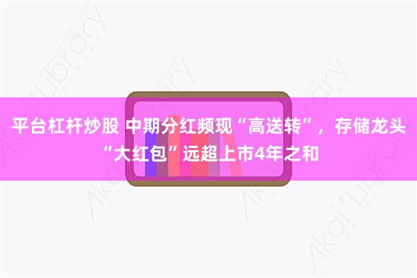 平台杠杆炒股 中期分红频现“高送转”，存储龙头“大红包”远超上市4年之和