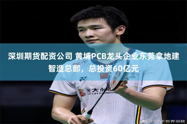 深圳期货配资公司 黄埔PCB龙头企业东莞拿地建智造总部，总投资60亿元