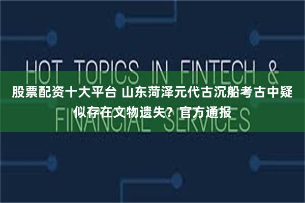 股票配资十大平台 山东菏泽元代古沉船考古中疑似存在文物遗失？官方通报