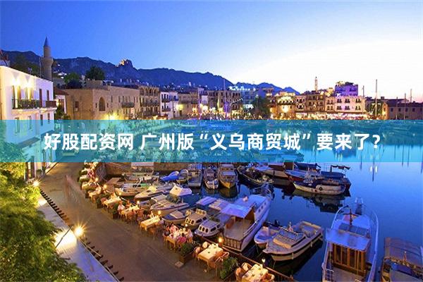 好股配资网 广州版“义乌商贸城”要来了？