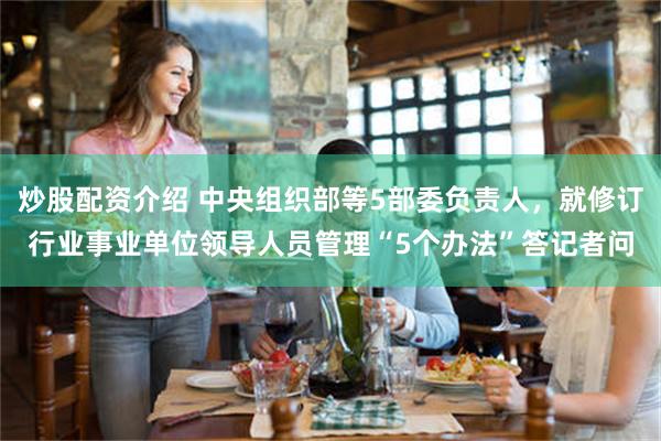炒股配资介绍 中央组织部等5部委负责人，就修订行业事业单位领导人员管理“5个办法”答记者问
