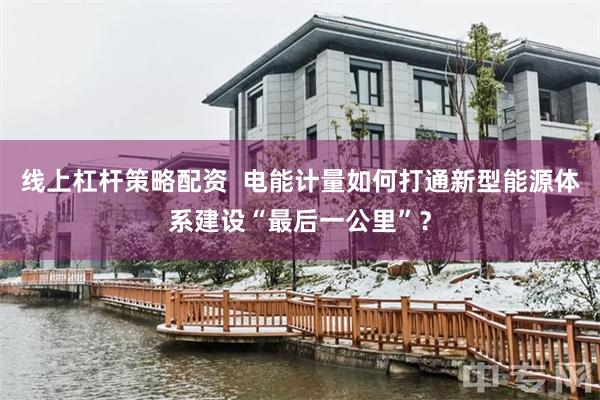 线上杠杆策略配资  电能计量如何打通新型能源体系建设“最后一公里”？