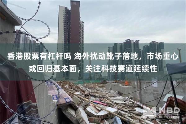 香港股票有杠杆吗 海外扰动靴子落地，市场重心或回归基本面，关注科技赛道延续性