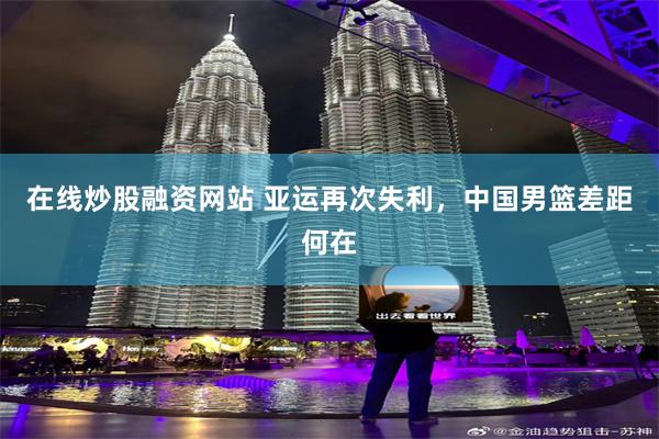 在线炒股融资网站 亚运再次失利，中国男篮差距何在