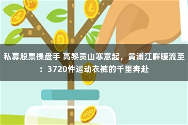 私募股票操盘手 高黎贡山寒意起，黄浦江畔暖流至：3720件运动衣裤的千里奔赴