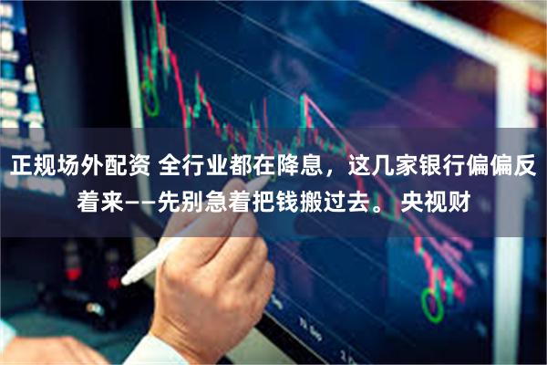 正规场外配资 全行业都在降息，这几家银行偏偏反着来——先别急着把钱搬过去。 央视财