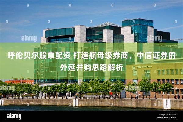 呼伦贝尔股票配资 打造航母级券商，中信证券的外延并购思路解析