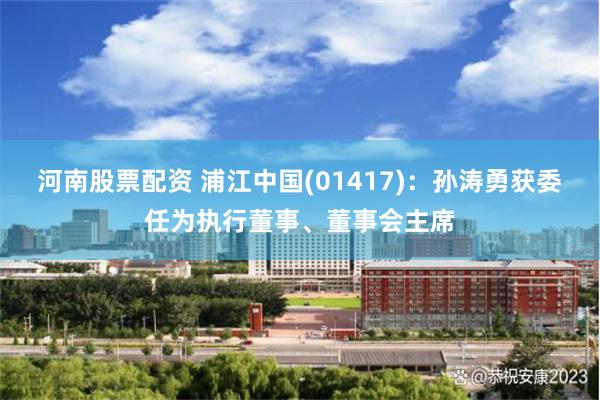 河南股票配资 浦江中国(01417)：孙涛勇获委任为执行董事、董事会主席