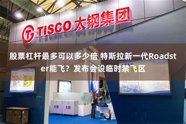 股票杠杆最多可以多少倍 特斯拉新一代Roadster能飞？发布会设临时禁飞区
