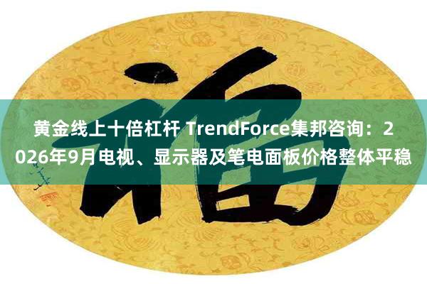 黄金线上十倍杠杆 TrendForce集邦咨询：2026年9月电视、显示器及笔电面板价格整体平稳