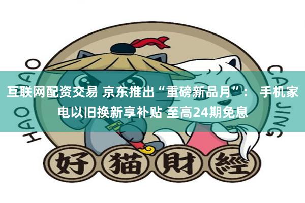 互联网配资交易 京东推出“重磅新品月”： 手机家电以旧换新享补贴 至高24期免息