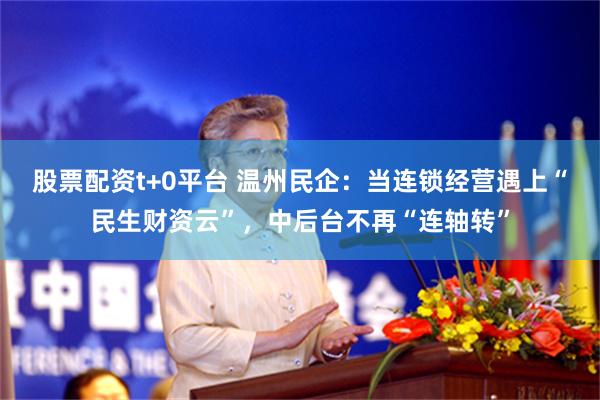 股票配资t+0平台 温州民企：当连锁经营遇上“民生财资云”，中后台不再“连轴转”