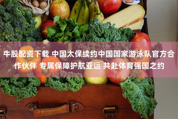 牛股配资下载 中国太保续约中国国家游泳队官方合作伙伴 专属保障护航亚运 共赴体育强国之约