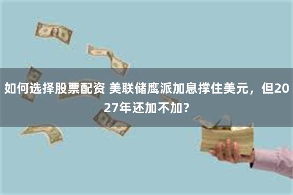 如何选择股票配资 美联储鹰派加息撑住美元，但2027年还加不加？