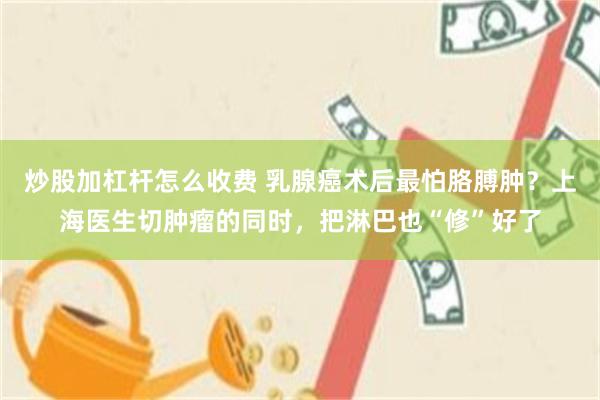 炒股加杠杆怎么收费 乳腺癌术后最怕胳膊肿?上海医生切肿瘤的同时,把淋巴也“修”好了