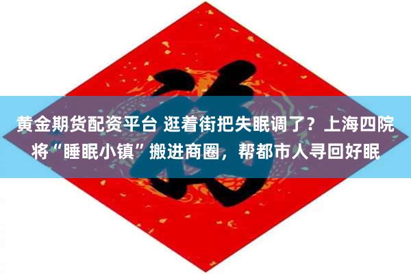 黄金期货配资平台 逛着街把失眠调了？上海四院将“睡眠小镇”搬进商圈，帮都市人寻回好眠