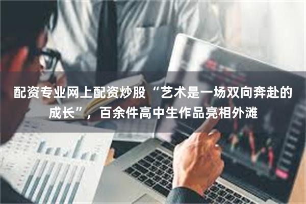 配资专业网上配资炒股 “艺术是一场双向奔赴的成长”，百余件高中生作品亮相外滩