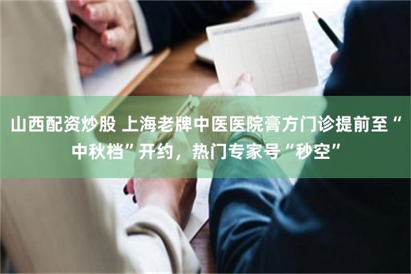 山西配资炒股 上海老牌中医医院膏方门诊提前至“中秋档”开约,热门专家号“秒空”