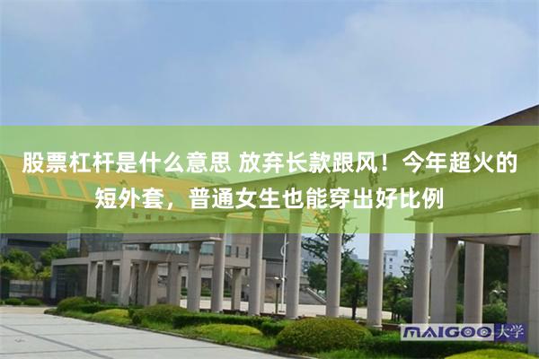股票杠杆是什么意思 放弃长款跟风！今年超火的短外套，普通女生也能穿出好比例