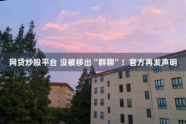网贷炒股平台 没被移出“群聊”！官方再发声明