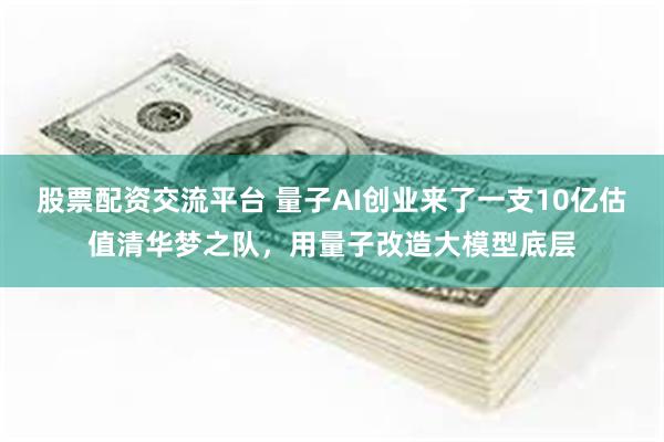 股票配资交流平台 量子AI创业来了一支10亿估值清华梦之队，用量子改造大模型底层