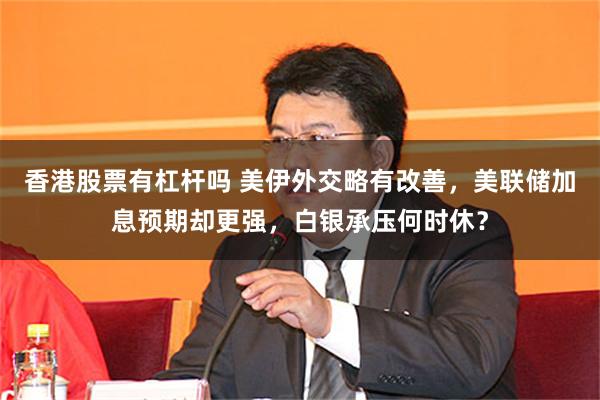 香港股票有杠杆吗 美伊外交略有改善，美联储加息预期却更强，白银承压何时休？