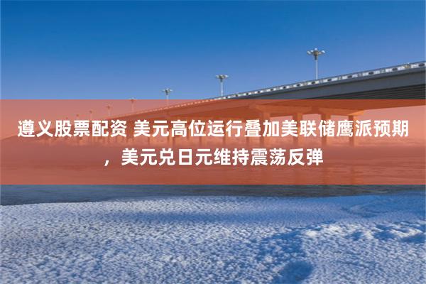遵义股票配资 美元高位运行叠加美联储鹰派预期，美元兑日元维持震荡反弹
