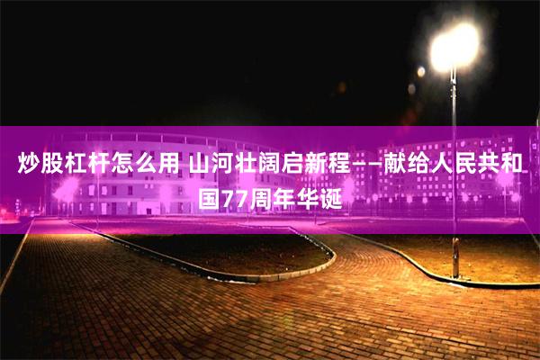 炒股杠杆怎么用 山河壮阔启新程——献给人民共和国77周年华诞
