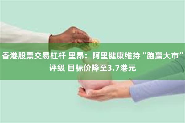 香港股票交易杠杆 里昂：阿里健康维持“跑赢大市”评级 目标价降至3.7港元