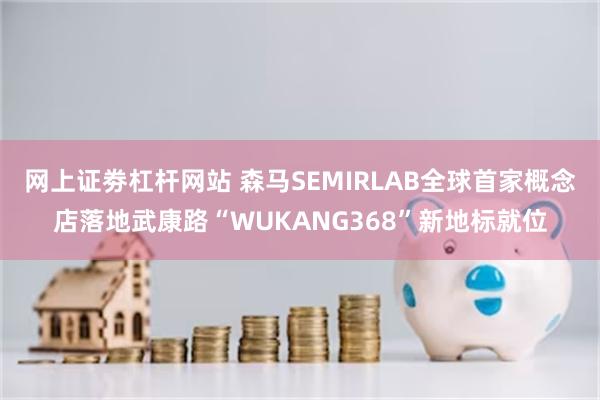 网上证劵杠杆网站 森马SEMIRLAB全球首家概念店落地武康路“WUKANG368”新地标就位