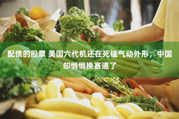 配债的股票 美国六代机还在死磕气动外形，中国却悄悄换赛道了