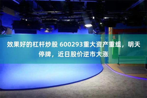 效果好的杠杆炒股 600293重大资产重组，明天停牌，近日股价逆市大涨