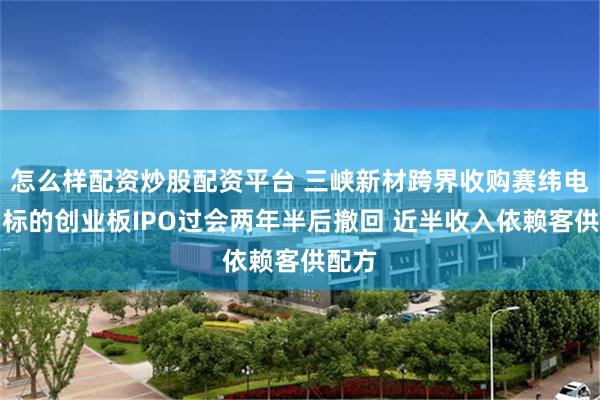 怎么样配资炒股配资平台 三峡新材跨界收购赛纬电子：标的创业板IPO过会两年半后撤回 近半收入依赖客供配方