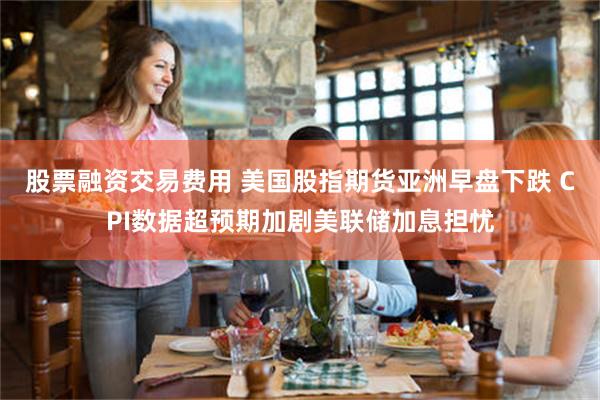 股票融资交易费用 美国股指期货亚洲早盘下跌 CPI数据超预期加剧美联储加息担忧